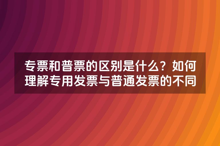 专票和普票的区别是什么？如何理解专用发票与普通发票的不同