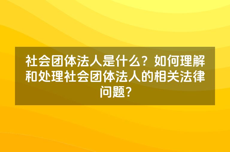 社会团体法人是什么？如何理解和处理社会团体法人的相关法律问题？