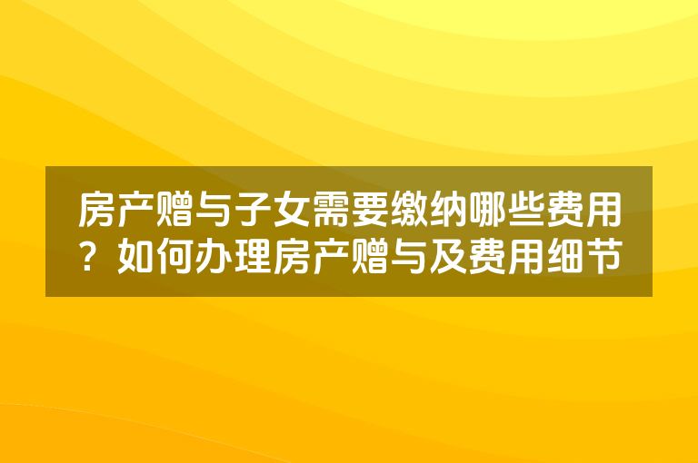 房产赠与子女需要缴纳哪些费用？如何办理房产赠与及费用细节