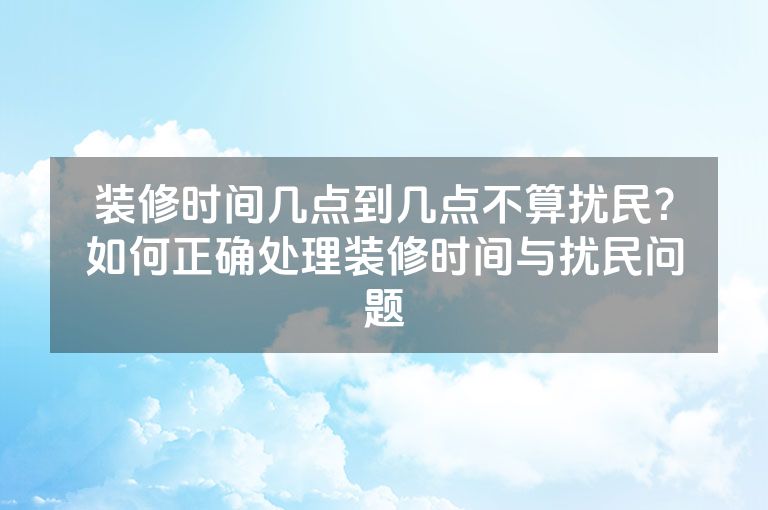 装修时间几点到几点不算扰民？如何正确处理装修时间与扰民问题