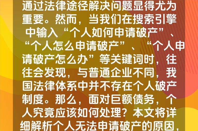 在日常生活中，我们可能会遇到各种经济困境，尤其是对于背负沉重债务的个人而言，了解如何通过法律途径解决问题显得尤为重要。然而，当我们在搜索引擎中输入“个人如何申请破产”、“个人怎么申请破产”、“个人申请破产怎么办”等关键词时，往往会发现，与普通企业不同，我国法律体系中并不存在个人破产制度。那么，面对巨额债务，个人究竟应该如何处理？本文将详细解析个人无法申请破产的原因，并介绍企业申请破产的流程，以期为陷入债务困境的个人提供一些参考和帮助。