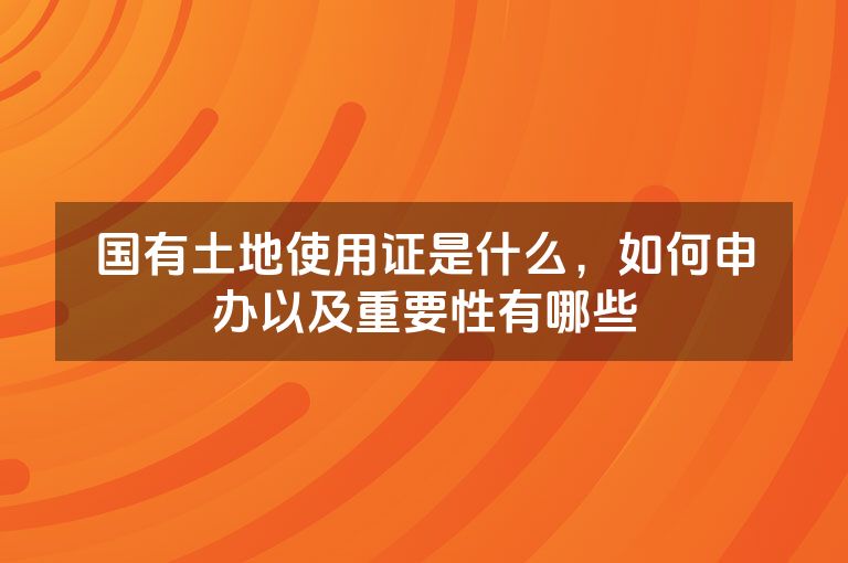 国有土地使用证是什么，如何申办以及重要性有哪些