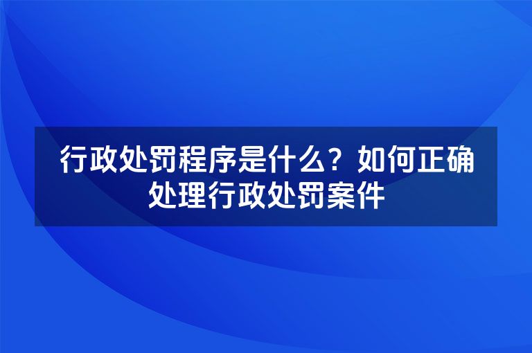 行政处罚程序是什么？如何正确处理行政处罚案件