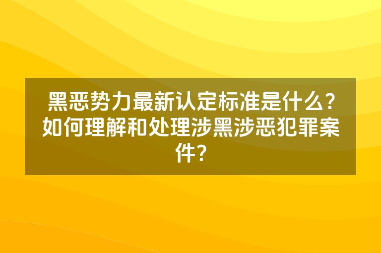 黑恶势力最新认定标准是什么？如何理解和处理涉黑涉恶犯罪案件？